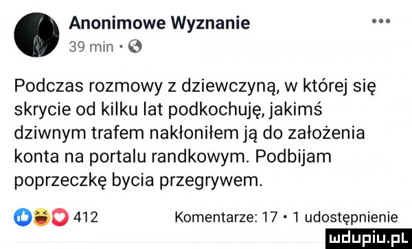 anonimowe wyznanie    mm   podczas rozmowy z dziewczyną w które się skrycie od kilku lat podkochuję jakimś dziwnym trafem nakłoniłem ją do założenia konta na portalu randkowym. podbijam poprzeczkę bycia przegrywem.         komentarze      udostępnienie ludu iu. l