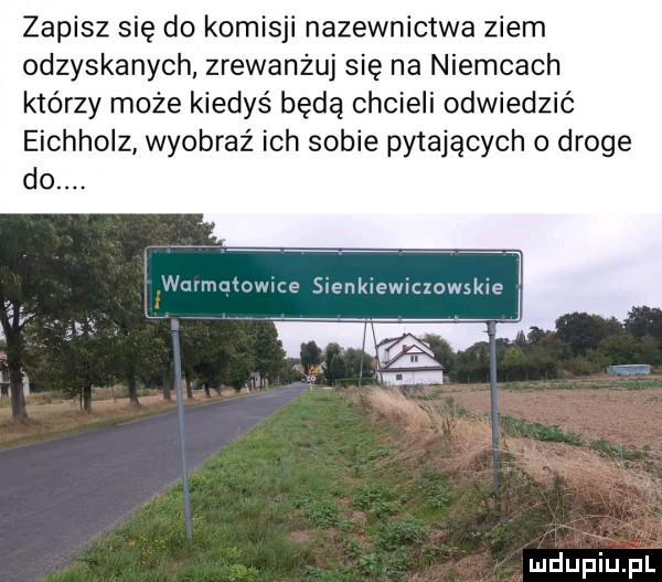 zapisz się do komisji nazewnictwa ziem odzyskanych zrewanżuj się na niemcach którzy może kiedyś będą chcieli odwiedzić eichholz wyobraź ich sobie pytających o droge wurmqtowice sienkiewiczowskie j