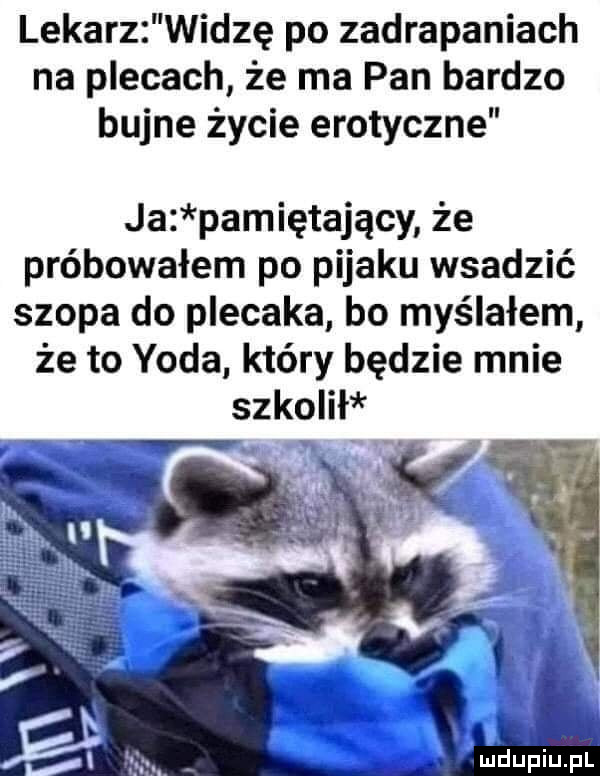 lekarz widzę po zadrapaniach na plecach że ma pan bardzo bujne życie erotyczne ja pamiętający że próbowałem po pijaku wsadzić szopa do plecaka bo myślałem że to yoda który będzie mnie szkolił