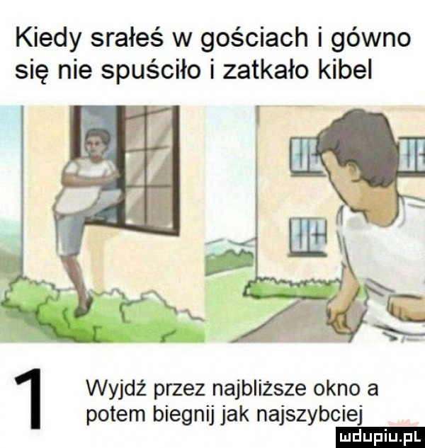 kiedy srałeś w gościach i gówno się nie spuściło i zatkało kibel wyjdź przez najbliższe okno a potem biegnij jak najszybciej ludu iu. l