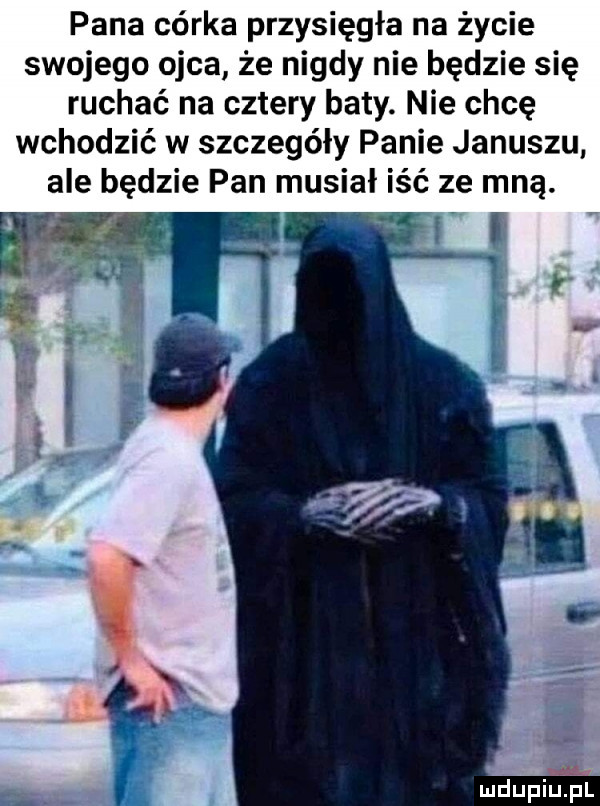 pana córka przysięgłe na życie swojego ojca że nigdy nie będzie się ruchać na cztery baty. nie chcę wchodzić w szczegóły panie januszu ale będzie pan musiał iść ze mną. wil mdupiuińl