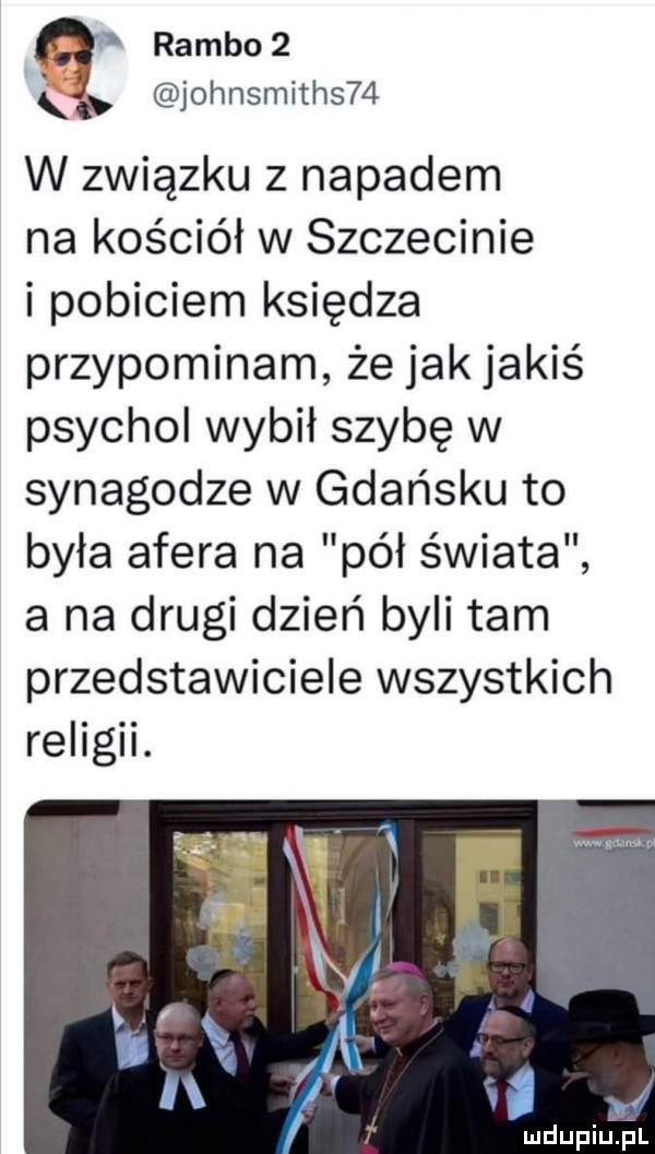 q rambo  johnsmiths   w związku z napadem na kościół w szczecinie i pobiciem księdza przypominam że jakjakiś psychol wybił szybę w synagodze w gdańsku to była afera na pół świata a na drugi dzień byli tam przedstawiciele wszystkich religii. i rr i l. f