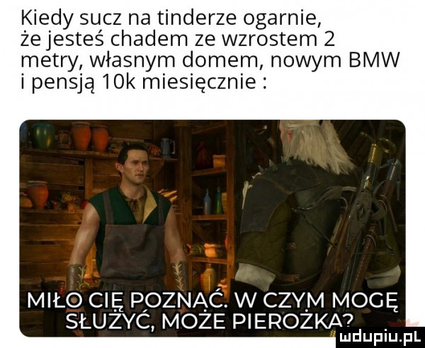 kiedy sucz na tonderze ogarnie że jesteś chadem ze wzrostem   metry własnym domem nowym bmw i pensją   k miesięcznie miło cię poznac. w czym mogę sluzyc może pierożka ludupiu. pl