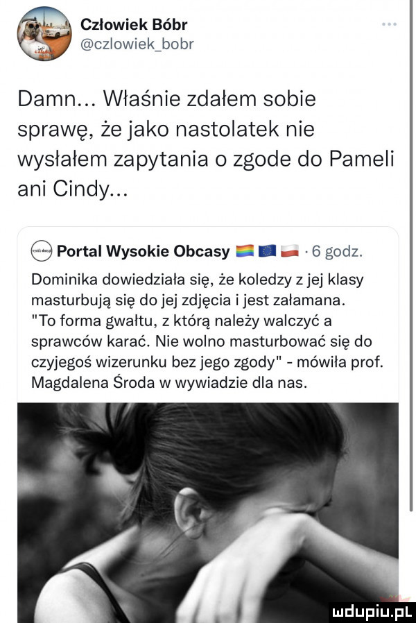 człowiek bóbr czlowiekźbobr damn. właśnie zdałem sobie sprawę że jako nastolatek nie wysłałem zapytania o zgode do pameli ani cindy. portal wysokie obcasy. abakankami   godz. dominika dowiedziała się że koledzy z jej klasy masturbuję się do jej zdjęcia ijest załamana. to forma gwałtu z którą należy walczyć a sprawców karać. nie wolno masturbować się do czyjegoś wizerunku bez jego zgody mówiła prof. magdalena sroda w wywiadzie dla nas