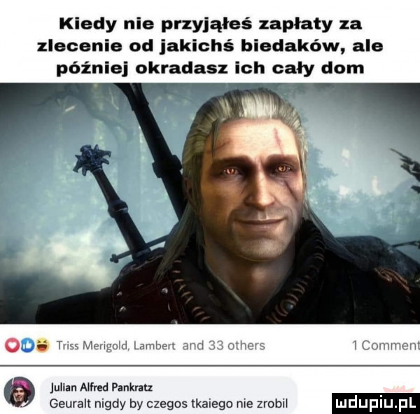 kiedy nie przyjąłeś zapłaty za zlecenie od jakichś biedaków ale później okradasz ich cały dom o     w m mm u uw wan ml julian alfred pankralz geuralt nigdy by czegos tkanego me zrobił mdupl