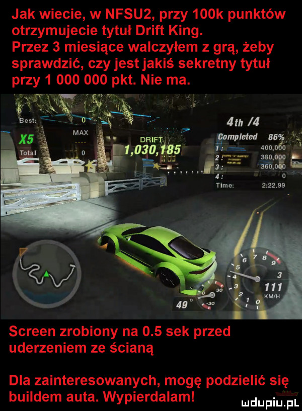 jak wiecie w nfsu  przy    k punktów otrzymujecie tytuł drift king. przez   miesiące walczyłem z grą żeby sprawdzić czy jest jakiś sekretny tytuł przy           pkt. nie ma. screen zrobiony na     sek przed uderzeniem ze ścianą dla zainteresowanych mogę podzielić się buildem auta. wypierdalam mam pl