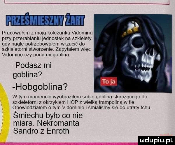 pracowalem z mdlą kolezanka vldomlną phy merablanlu lecncslek na szkielety gdy nagle polneccwalem włzucłć do szklelelcml smomeme zapylalem więc vldcmlnę czy poda ml gobhna podasz mi goblina hobgoblina w tym momencie wyodraznem some gcbllna skaczącego do szkleletorm z ckrzyklem hop z wielką lrampollną w tle opowledzlalem o lam vldommle l śmlallśmy me do utraty tchu śmiechu bylo co nie miara. nekromanta sandro z enroth