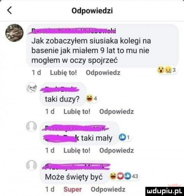 odpowiedzi jak zobaczyłem siusiaka kolegi na basenie jak miałem   lat to mu nie mogłem w oczy spojrzeć  d lunięto odpowiedz   f taki duzy    d lubięlo odpowiedz taki mały     d lunięto odpowiedz r może święty być       d super odpowiedz