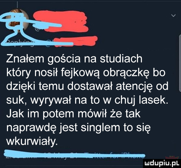 znałem gościa na studiach który nosił fejkową obrączkę bo dzięki temu dostawał atencję od suk wyrywał na to w chuj lasek. jak im potem mówił że tak naprawdę jest singlem to się wkunniały. w