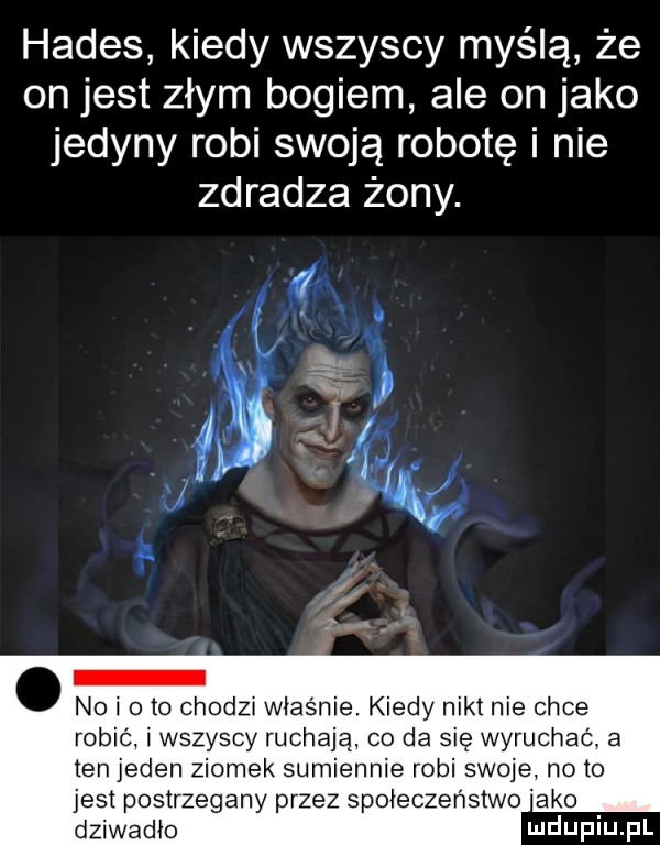 hades kiedy wszyscy myślą że on jest złym bogiem ale on jako jedyny robi swoją robotę i nie zdradza żony. abakankami no i o to chodzi wias nie. kiedy nikt nie chce robić i wszyscy ruchają co da się wyruchac a ten jeden ziomek sumiennie robi swoje no to jest postrzegany przez społeczeństwo abo dziwadło ludwin fl