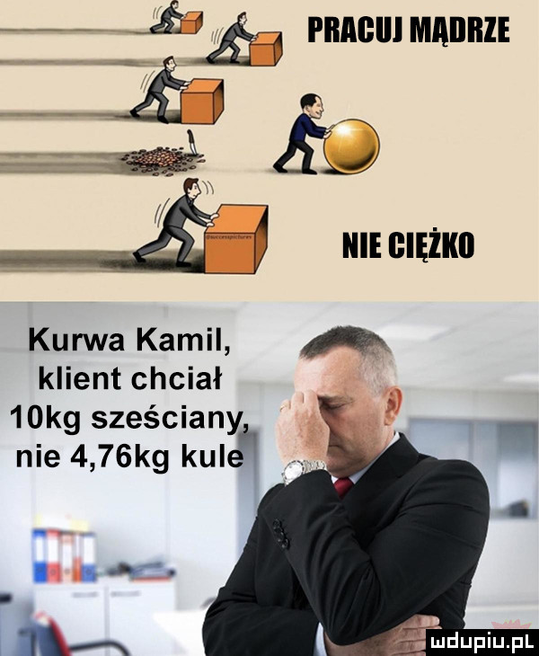 i pnaclllmailiile iś  b kurwa kamil a klient chciał   kg sześciany nie     kg kule