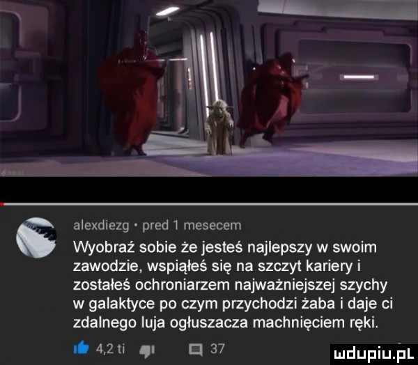 alexdiezg pled   mesecem wyobraź sobie że jesteś najlepszy w swoim zawodzie. wspiąłeś się na szczyt kariery i zostałeś ochroniarzem najważniejszej szychy w galaktyce po czym przychodzi żaba i daje ci zdalnego luja ogiuszaaa machnięciem ręki. abakankami     ti qi iii    mdupiujzil