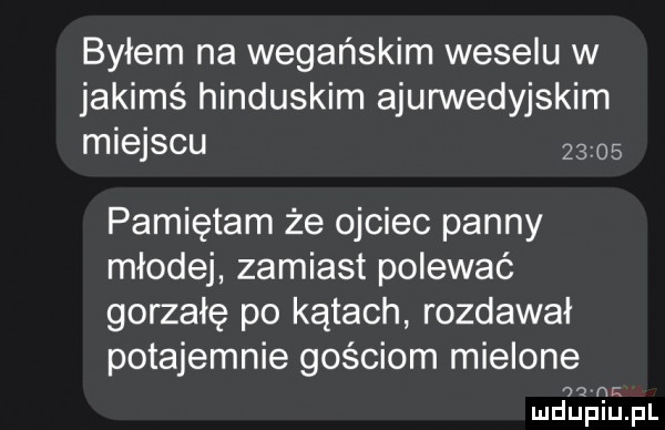 byłem na wegańskim weselu w jakimś hinduskim ajurwedyjskim miejscu       pamiętam że ojciec panny młodej zamiast polewać gorzałę po kątach rozdawał potajemnie gościom mielone   n