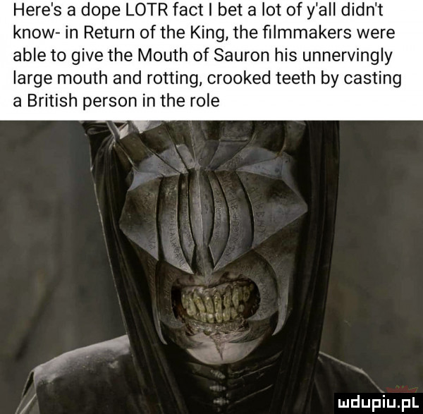 here s a doje lotr fajt i bet a lot of y all dian t know in return of tee king tee ﬁlmmakers were able to gide tee mouth of sauron his unnervingly large mouth and routing crooked teeth by casting a british person in tee role