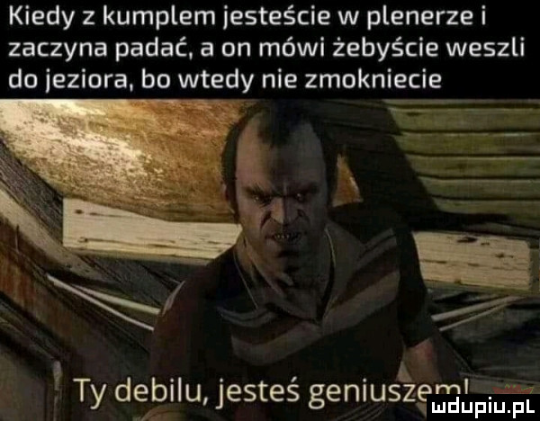 kiedy z kumplem jesteście w plenerze i zaczyna padać. a on mówi żebyście weszli do jeziora. bo wtedy nie zmokniecie l  . k. abakankami ty delallu jestes genluszęmngupin l