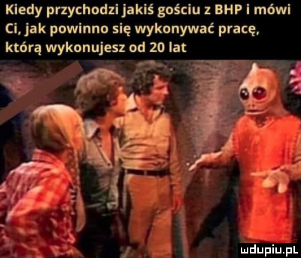 kiedy przychodzi jakiś gościu z bhp i mówi ci jak powinno się wykonywać pracę którą wykonujesz od    lat