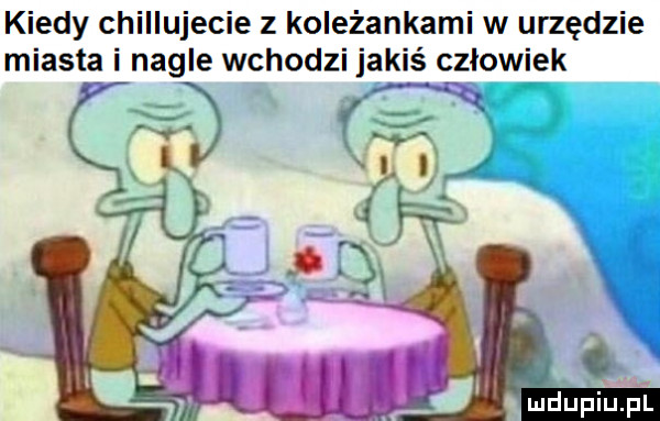 kiedy chiiiujecie z koleżankami w urzędzie miasta i nagle wchodzi jakiś czlowiek