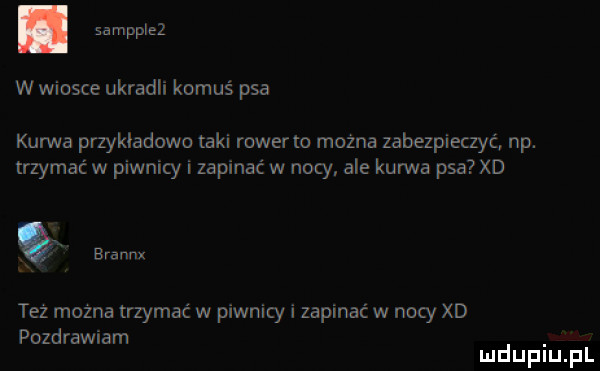 w wiosce ukradli komuś psa kurwa przykladowo taki rower to można zabezpieczyć np. trzymać w piwnicy i zapinać w nocy ale kurwa psa xd w też mozna trzymać w piwnicy i zapinać w nocy xd pozdrawiam mduplu pl