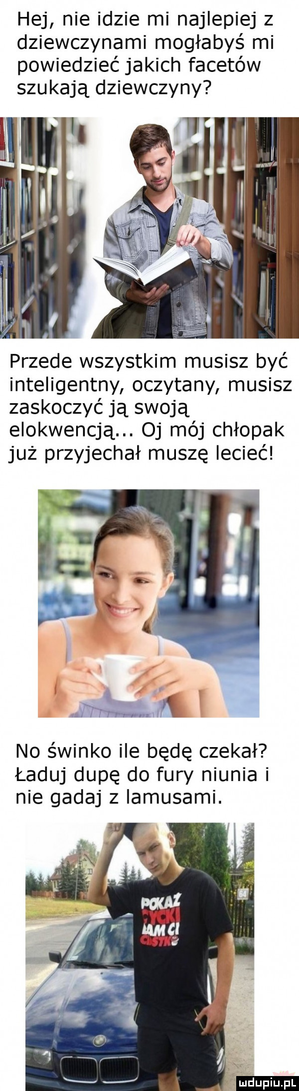 hej nie idzie mi najlepiej z dziewczynami mogłabyś mi powiedzieć jakich facetów szukają dziewczyny przede wszystkim musisz być inteligentny oczytany musisz zaskoczyć ją swoją elokwencją. oj mój chłopak już przyjechał muszę lecieć no świnko ile będę czekał ładuj dupę do fury niunia i nie gadaj z lamusami. ludu iu. l