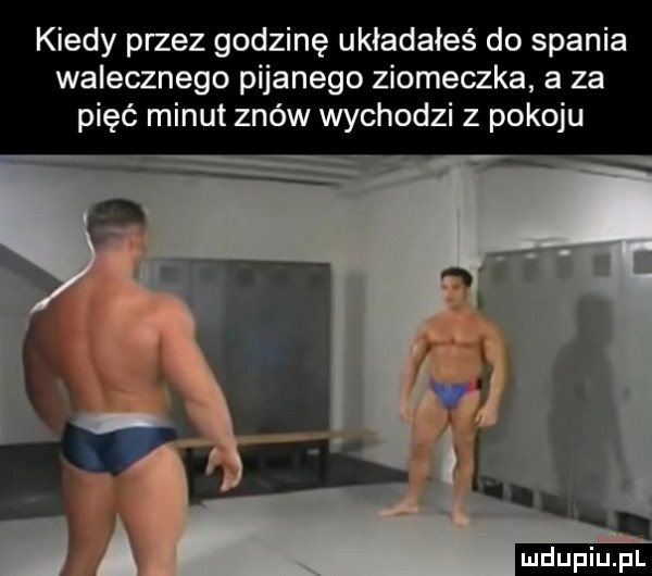 kiedy przez godzinę usiadałeś do spania walecznego pijanego ziomeczka a za pięć minut znów wychodzi z pokoju ludu iu. l