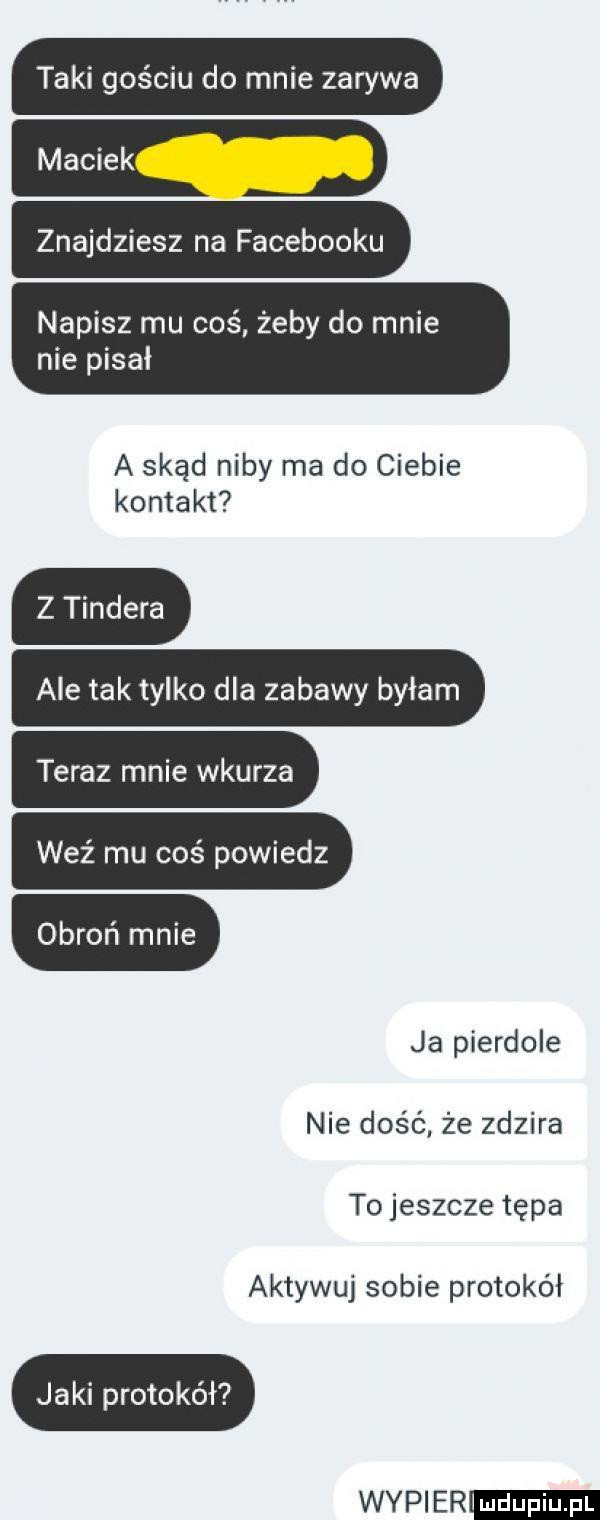 taki gościu do mnie zarywa znajdziesz na facebooku napisz mu coś żeby do mnie nie pisał ilﬁl a skąd niby ma do ciebie kontakt z tondera ale tak tylko dla zabawy byłam teraz mnie wkurza weź mu coś powiedz obroń mnie ja pierdole nie dość. że zdzira tojeszcze tępa aktywuj sobie protokół jaki protokół wier