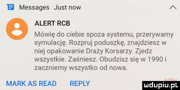 e messages just now a alert rab mówię do ciebie spoza systemu przerywamy symulację. rozpruj poduszkę znajdziesz w niej opakowanie draży korsarzy. zjedz wszystkie. zaśniesz. obudzisz się w     i zaczniemy wszystko od nowa. mark as ruad replv