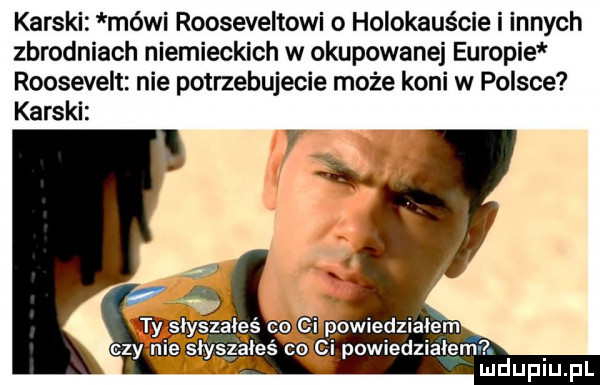 karski mówi rooseveltowi o holokauście i innych zbrodniach niemieckich w okupowanej europie roosevelt nie potrzebujecie może koni w polsce karski czy nie słyszałeś co ci powiedziałem ludupiu. pl