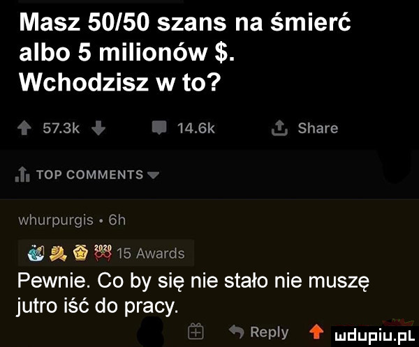 masz       szans na śmierć albo   milionów. wchodzisz w to     k     k stare top comments whurpurgis  h a        awards pewnie. co by się nie stało nie muszę jutro iść do pracy. repry f