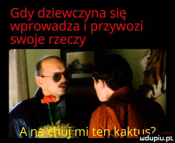 gdy dziewczyna się wprowadza i przywozi swoje rzeczy w i i. vwmąh