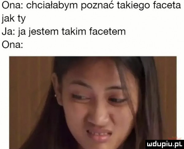 ona chciałabym poznać takiego faceta jak ty ja ja jestem takim facetem ona