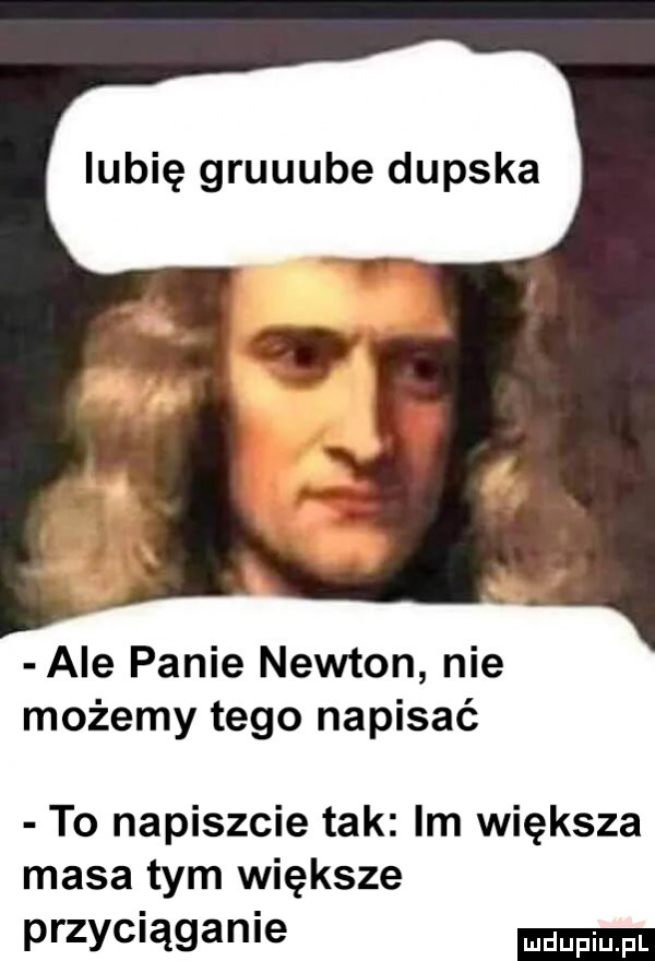 lubię gruuube dupska ale panie newton nie możemy tego napisać to napiszcie tak im większa masa tym większe przyciąganie