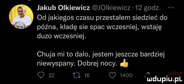 jakub olkiewicz jo kiewicz    godz. od jakiegos czasu przestałem siedzieć do późna kładę sie spac wczesniej wstaję duzo wczesniej. chuja mi to dalo jestem jeszcze bardziej niewyspany dobrej nocy o        e meo tudupiupl