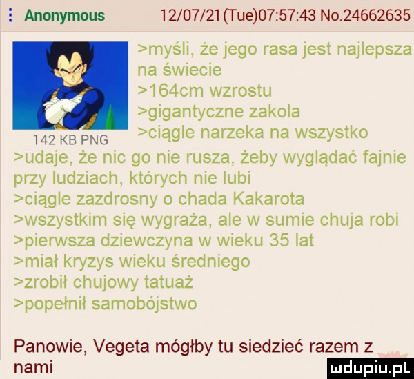 anonymous          i ue          no          myśli że jego rasa jest najlepsza na świecie    cm wzrostu gigantyczne zakola     kb pbg ciągle narzeka na wszystko udaje że nic go nie rusza żeby wyglądać fajnie przy ludziach których nie lubi ciągle zazdrosny o chada kakarota wszystkim się wygraża ale w sumie chuja robi pierwsza dziewczyna w wieku    la miał kryzys wieku średniego zrobil chujowy tatuaż popelnil samobójstwo panowie vegeta mógłby tu siedzieć razem z nami