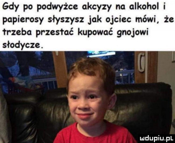 gdy po podwyżce akcyzy na alkohol i papierosy słyszysz jak ojciec mówi że rzeka przesłać kupować gnojowi słodycze