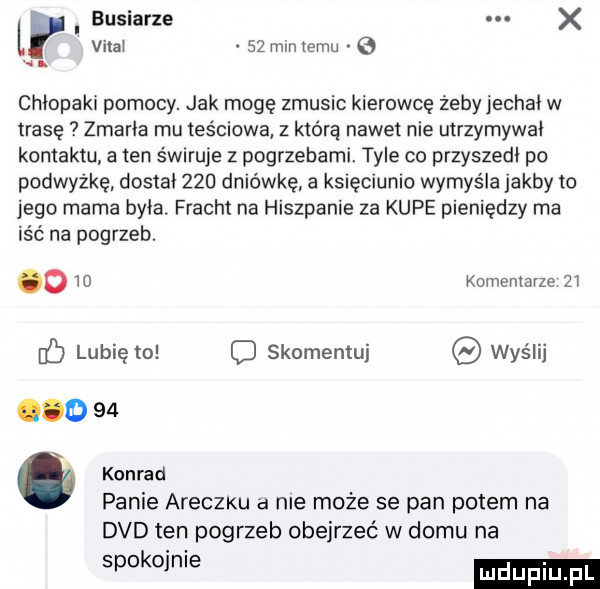 i buciarze. x vidal    mm temu chlopaki pomocy. jak mogę zmusic kierowcę żeby jechal w trasę zmarła mu teściowa z którą nawet nie utrzymywal kontaktu a ten świruje z pogrzebami. tyle co przyszedl po podwyżkę dostal     dniówkę a księciunio wymyśla jakby to jego mama byla. fracht na hiszpanie za kupe pieniędzy ma iść na pogrzeb. o    komentarze    lubię to skomentuj wyślij konrad panie araczku a nie może se pan potem na dvd ten pogrzeb obejrzeć w domu na spokojnie