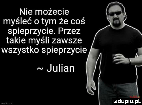 nie możecie myśleć o tym że coś spieprzycie. przez takie myśli zawsze wszystko spieprzycie julian