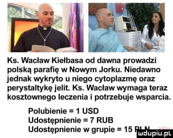 ks. wacław kiełbasa od dawna prowadzi polską parafię w nowym jorku. niedawno jednak wykryto u niego cytoplazmę oraz perystaltykę jelit. ks. wacław wymaga teraz kosztownego leczenia i potrzebuje wsparcia. polubienie   usd udostępnienie   rab udostępnienie w grupie    ma