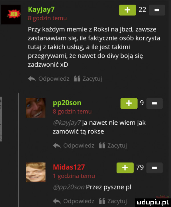 kayjay       godzin emu przy każdym memle z roksl najazd zawsze zastanawiam się ile faktycznie osób korzysta tutaj z takich usług a ile jest aklml przegrywaml że nawet do divy boją się zadzwonić xd aw famy pp  son.     godom temu ja nawet nie wiem jak zamówić tą rokse   midas   .      godzma temu nr przez pyszne pl ii h w