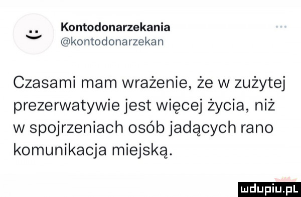 kontodonarzekania v komodonarzekan czasami mam wrażenie że w zużytej prezerwatywie jest więcej życia niż w spojrzeniach osób jadących rano komunikacja miejską. ludu iu. l