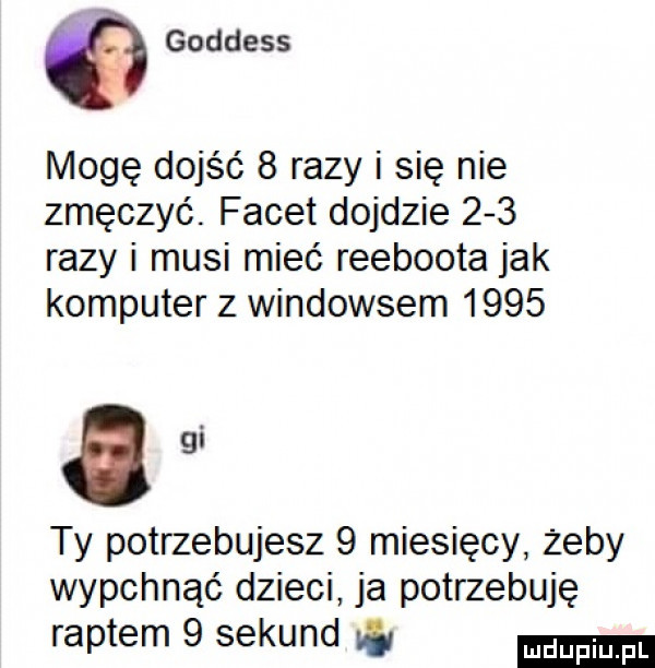 goddess mogę dojść   razy i się nie zmęczyć. facet dojdzie     razy i musi mieć reeboota jak komputer z windowsem      agi ty potrzebujesz   miesięcy żeby wypchnąć dzieci ja potrzebuję raptem   sekund w