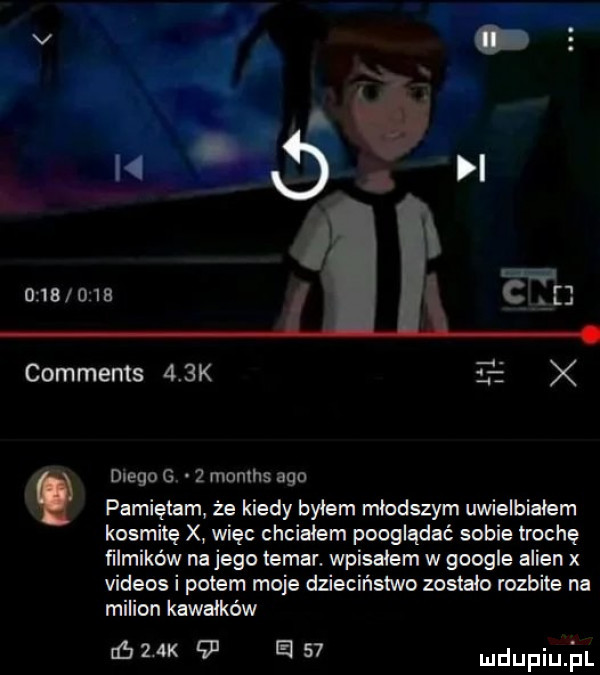 mb      comments    k tr x z l diego g   months ago pamiętam że kiedy byłem rrlłoduym uwielbiałem kosmitę x więc chciałem pooglądać sobie lrochę filmików na jego lamar wpisałem w google alken x videos i potem moje dzieciństwo zostalo rozbite na milion kawałków abak e    mdupiule