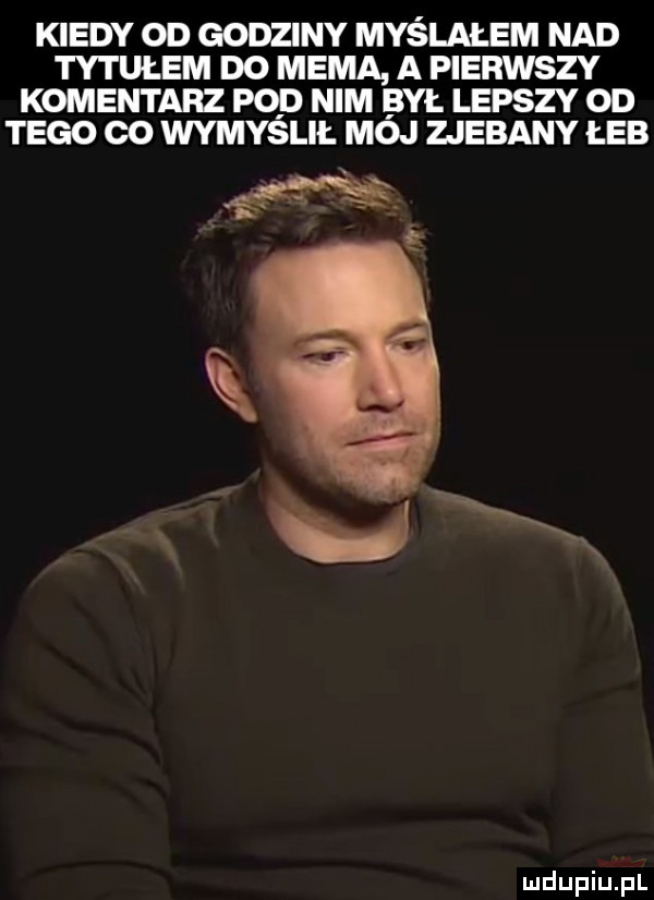 kiedy od godziny myślałem nad tytułem do mema a pierwszy komentarz pod nim był lepszy od tego co wymyslii. moj zjebany łeb s xe xx xx