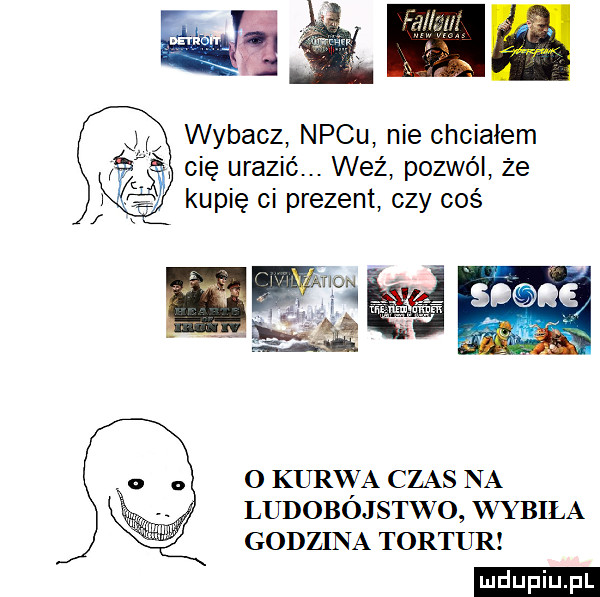 wybacz necu nie chcialem cię urazić. weź pozwól że kupię ci prezent czy coś   kurwa czas na ludobojstwo wybiła godzina tortur ludu iu. l