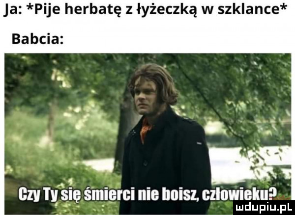 ja pije herbatę z łyżeczką w szklance or a a v ą x. ig czy się śmierci nie imisl cźlowieku lud upiu. l