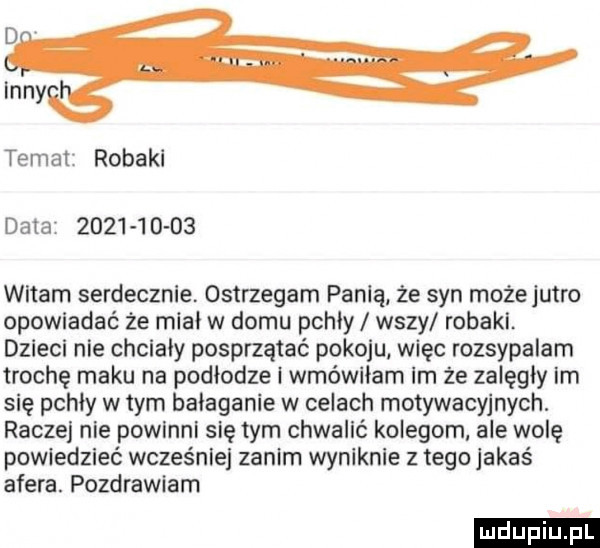 d v inny temat robaki data             witam serdecznie. ostrzegam panią. ze syn może jutro opowiadać że miał w domu pchły wszy robakl. dzieci nie chcialy posprzątać pokoju więc rozsypalam trochę maku na podłodze wmówiłam im że załęgiy ian się pchły wtem bałaganie w celach motywacyjnych. raczej nie powlnnl się tym chwacić kolegom ale wolę powiedzieć wcześnie zanim wyniknie z tegojakaś afera. pozdrawiam ludu iu. l