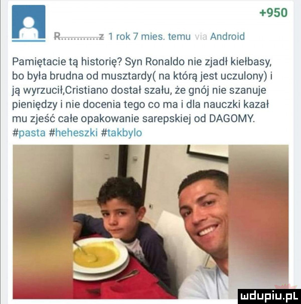 rok   mies temu android pamiętacie tę historię syn ronaldo nie zjadł kiełbasy bo była brudna od musztardy na którą jest uczulony i ją wyrzucił cristiano dostał szału że gnój nie szanuje pieniędzy i nie docenia tego co ma i dla nauczki kazał mu zjeść całe opakowanie sarepskiej od dagoby pasta heheszki takbyło ludu iu. l