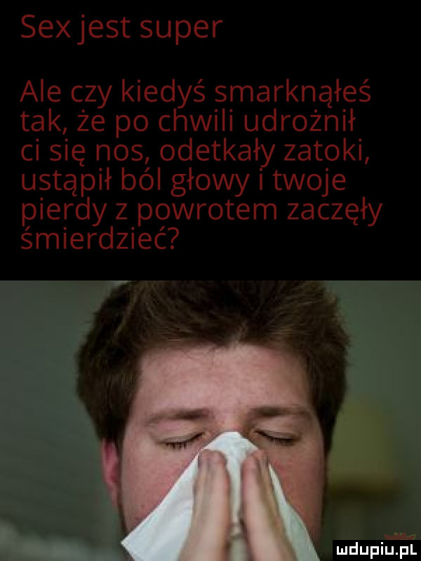 sexjest super ale czy kiedyś smarknąłeś tak że po chwili udrożnił ci się nos odetkały zatoki ustąpił ból głowy twoje pierdy z powrotem zaczął y śmierdzieć mdupilriśi