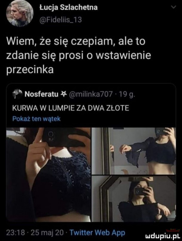 łucja szlachetna i fldeliis    wiem że się czepiam ale to zdanie się prosi o wstawienie przecinka   nosferatu malinka       g. kurwa w lumpie za dwa złote pokaż ten wątek i ż. é          maj    twitter web aap