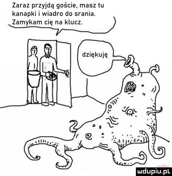 zaraz przyjdą goście masz tu kanapki i wiadro do srania. zamykam cię na klucz. ludu iu. l