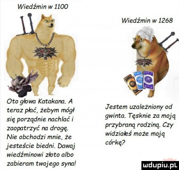 wiedźmin w      oto głowa katakana. a tam płać żebym mógł się porządnie nachlać i zaopatrzyć m drogę. nie obchodzi mnie że jesteście biedni. dawaj wiedźminowi złoto albo zabieram twojego sam wiedźmin w      jestem uzależniony od gwinta. tęsknie za moją przybraną rodziną. czy widziakś może moją córkę